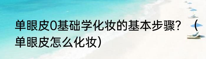 单眼皮0基础学化妆的基本步骤？（单眼皮怎么化妆）