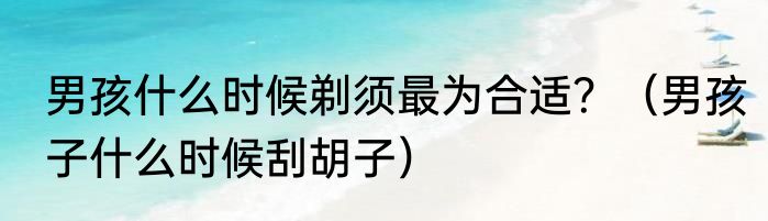 男孩什么时候剃须最为合适？（男孩子什么时候刮胡子）
