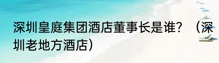 深圳皇庭集团酒店董事长是谁？（深圳老地方酒店）