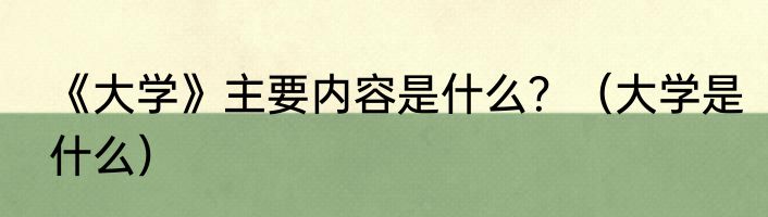 《大学》主要内容是什么？（大学是什么）