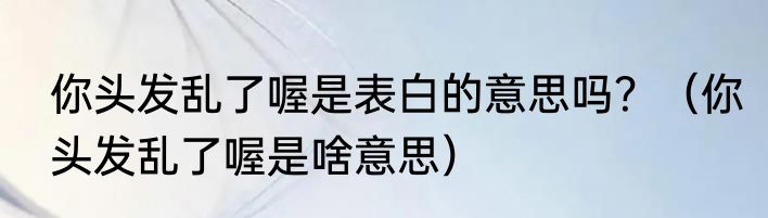 你头发乱了喔是表白的意思吗？（你头发乱了喔是啥意思）