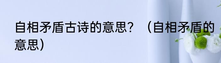 自相矛盾古诗的意思？（自相矛盾的意思）