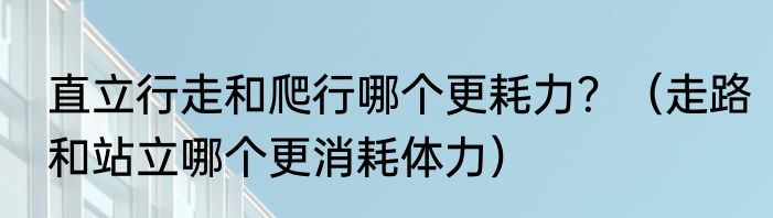 直立行走和爬行哪个更耗力？（走路和站立哪个更消耗体力）