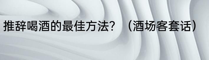 推辞喝酒的最佳方法？（酒场客套话）