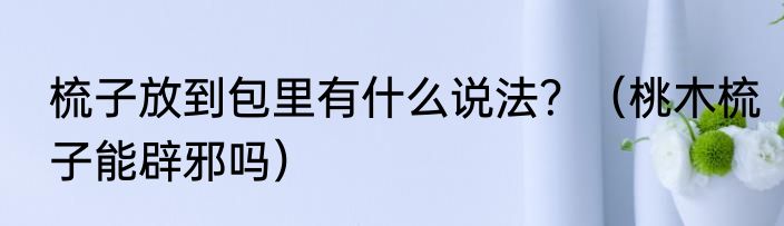 梳子放到包里有什么说法？（桃木梳子能辟邪吗）