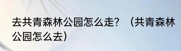 去共青森林公园怎么走？（共青森林公园怎么去）