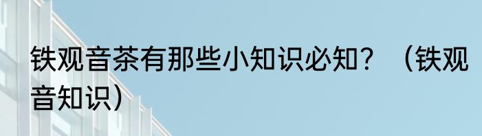 铁观音茶有那些小知识必知？（铁观音知识）