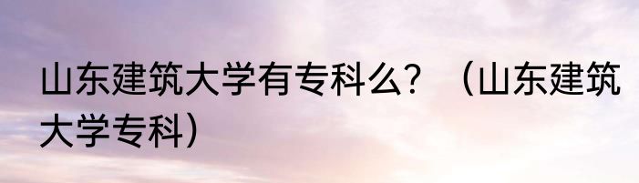 山东建筑大学有专科么？（山东建筑大学专科）