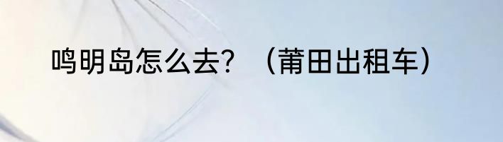 鸣明岛怎么去？（莆田出租车）