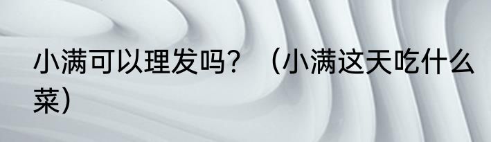 小满可以理发吗？（小满这天吃什么菜）