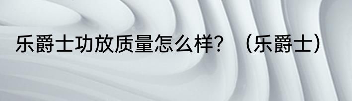 乐爵士功放质量怎么样？（乐爵士）