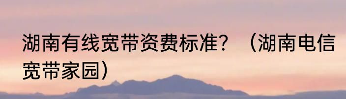 湖南有线宽带资费标准？（湖南电信宽带家园）