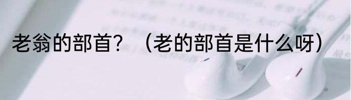 老翁的部首？（老的部首是什么呀）