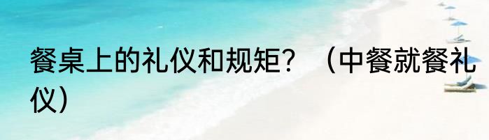 餐桌上的礼仪和规矩？（中餐就餐礼仪）