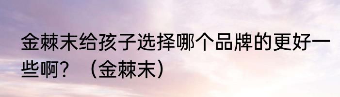 金棘末给孩子选择哪个品牌的更好一些啊？（金棘末）
