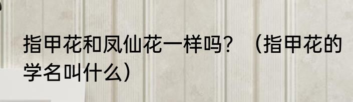 指甲花和凤仙花一样吗？（指甲花的学名叫什么）