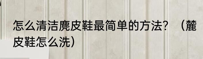 怎么清洁麂皮鞋最简单的方法？（麓皮鞋怎么洗）