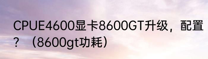 CPUE4600显卡8600GT升级，配置？（8600gt功耗）