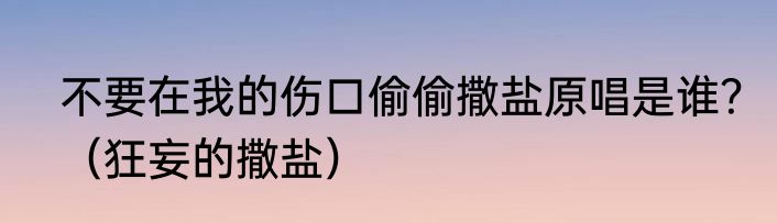 不要在我的伤口偷偷撒盐原唱是谁？（狂妄的撒盐）