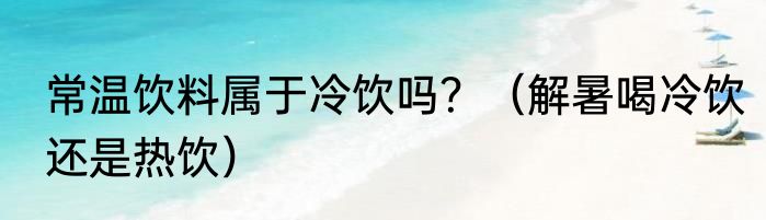 常温饮料属于冷饮吗？（解暑喝冷饮还是热饮）