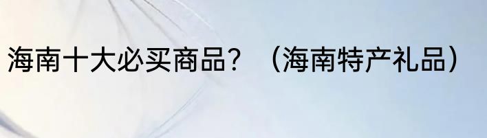 海南十大必买商品？（海南特产礼品）