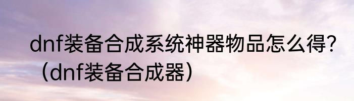 dnf装备合成系统神器物品怎么得？（dnf装备合成器）