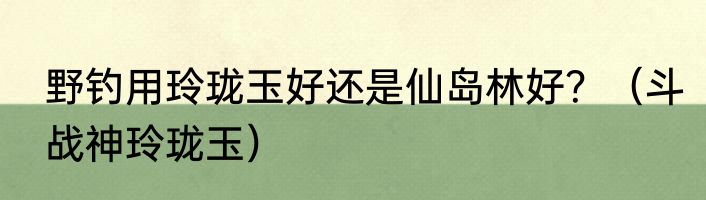 野钓用玲珑玉好还是仙岛林好？（斗战神玲珑玉）