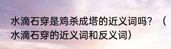 水滴石穿是鸡杀成塔的近义词吗?(水滴石穿的近义词和反义词)