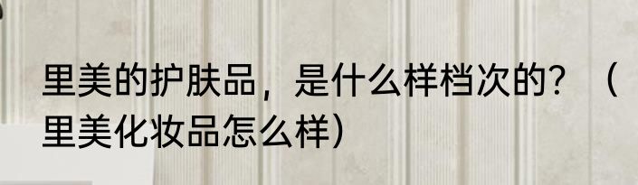 里美的护肤品，是什么样档次的？（里美化妆品怎么样）