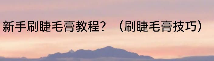 新手刷睫毛膏教程？（刷睫毛膏技巧）