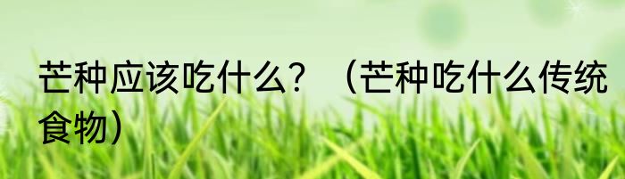 芒种应该吃什么？（芒种吃什么传统食物）