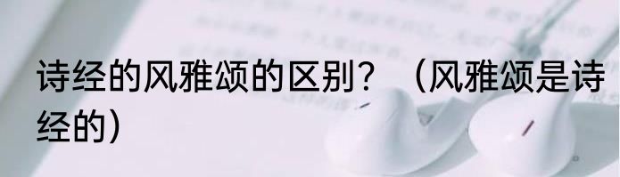 诗经的风雅颂的区别？（风雅颂是诗经的）