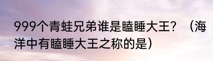 999个青蛙兄弟谁是瞌睡大王？（海洋中有瞌睡大王之称的是）