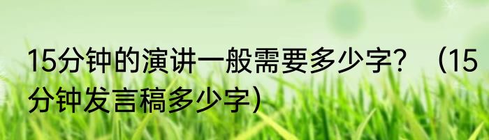 15分钟的演讲一般需要多少字？（15分钟发言稿多少字）