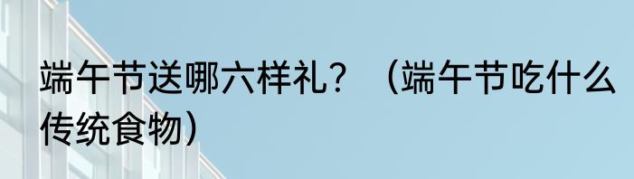 端午节送哪六样礼？（端午节吃什么传统食物）