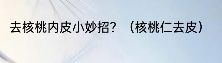 去核桃内皮小妙招？（核桃仁去皮）