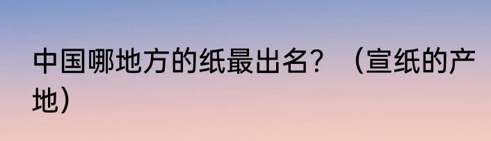 中国哪地方的纸最出名？（宣纸的产地）