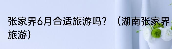 张家界6月合适旅游吗？（湖南张家界旅游）