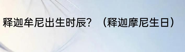 释迦牟尼出生时辰？（释迦摩尼生日）
