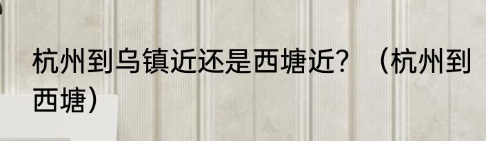 杭州到乌镇近还是西塘近？（杭州到西塘）