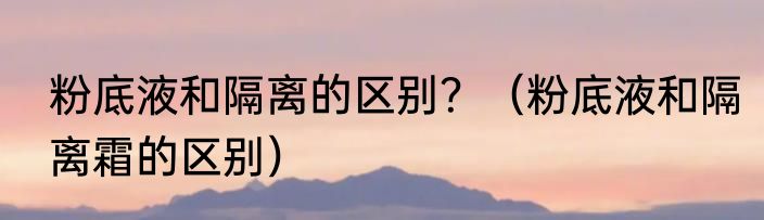 粉底液和隔离的区别？（粉底液和隔离霜的区别）