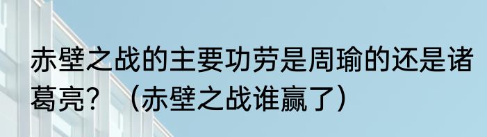 赤壁之战的主要功劳是周瑜的还是诸葛亮？（赤壁之战谁赢了）