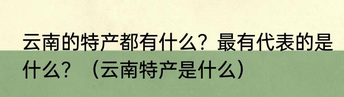 云南的特产都有什么?最有代表的是什么?(云南特产是什么)