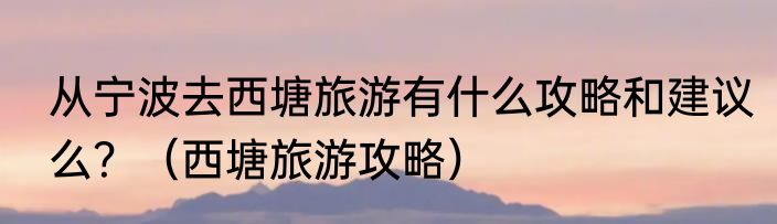 从宁波去西塘旅游有什么攻略和建议么?(西塘旅游攻略)