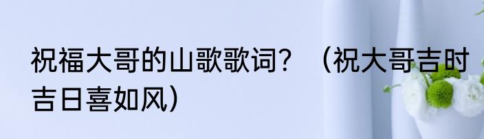 祝福大哥的山歌歌词？（祝大哥吉时吉日喜如风）