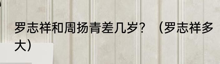 罗志祥和周扬青差几岁？（罗志祥多大）