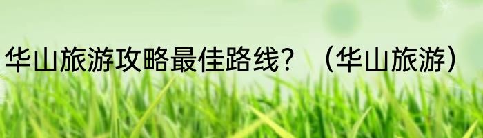 华山旅游攻略最佳路线？（华山旅游）