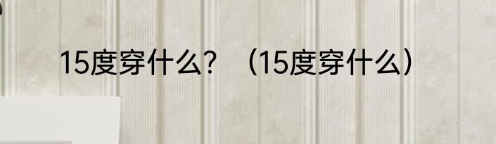 15度穿什么？（15度穿什么）