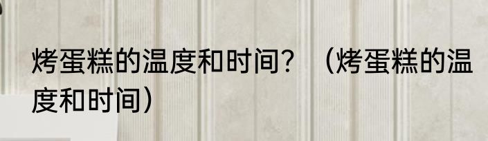 烤蛋糕的温度和时间？（烤蛋糕的温度和时间）