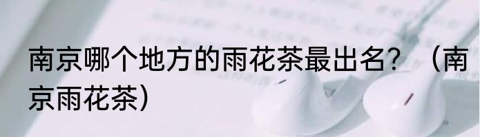 南京哪个地方的雨花茶最出名？（南京雨花茶）